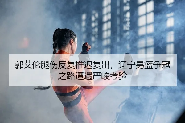 郭艾伦腿伤反复推迟复出，辽宁男篮争冠之路遭遇严峻考验